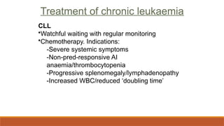 Treatment of chronic leukaemia
CLL
•Watchful waiting with regular monitoring
•Chemotherapy. Indications:
-Severe systemic symptoms
-Non-pred-responsive AI
anaemia/thrombocytopenia
-Progressive splenomegaly/lymphadenopathy
-Increased WBC/reduced ‘doubling time’
Treatment of chronic leukaemia
 