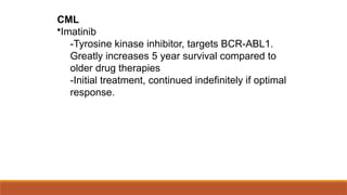 CML
•Imatinib
-Tyrosine kinase inhibitor, targets BCR-ABL1.
Greatly increases 5 year survival compared to
older drug therapies
-Initial treatment, continued indefinitely if optimal
response.
 