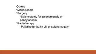Other:
•Monoclonals
•Surgery
-Splenectomy for splenomegaly or
pancytopenia
•Radiotherapy
-Pallative for bulky LN or splenomegaly
 