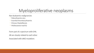 Myeloproliferative neoplasms
Non leukaemic malignancies
◦ Polycythaemia vera
◦ Essential thrombocythaemia
◦ Primary Myelofibrosis
◦ MaStocytosis-read fyi
Form part of a spectrum with CML
All are closely related to each other
Associated with JAK2 mutations
 