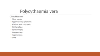 Polycythaemia vera
Clinical features
◦ Night sweats
◦ Hyperviscosity symptoms
◦ Pruritus after a hot bath
◦ Plethoric face
◦ Splenomegaly
◦ Haemorrhage
◦ Hypertension
◦ Gout
 