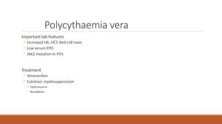Polycythaemia vera
Important lab features
◦ Increased Hb, HCT, Red cell mass
◦ Low serum EPO
◦ JAK2 mutation in 95%
Treatment
◦ Venesection
◦ Cytotoxic myelosuppression
◦ Hydroxyurea
◦ Busulphan
 