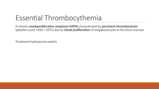 Essential Thrombocythemia
A chronic myeloproliferative neoplasm (MPN) characterized by persistent thrombocytosis
(platelet count >450 × 10⁹/L) due to clonal proliferation of megakaryocytes in the bone marrow.
Treatment hydroxyurea,aspirin
 