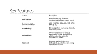 Key Features
Feature Description
Bone marrow
Hypercellular with increased
megakaryocytes (large, mature forms)
Common mutation
JAK2 V617F (50–60%), CALR (20–25%),
MPL (3–5%)
Blood findings Elevated platelet count, large platelets,
mild leukocytosis
Complications
Thrombosis (arterial or venous),
hemorrhage (due to dysfunctional
platelets), transformation to
myelofibrosis or AML
Treatment
Low-dose aspirin, hydroxyurea
(cytoreductive), interferon-α in young
or pregnant patients
 