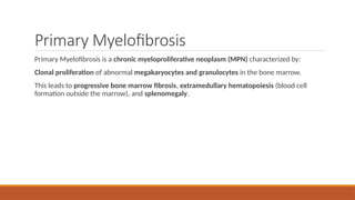 Primary Myelofibrosis
Primary Myelofibrosis is a chronic myeloproliferative neoplasm (MPN) characterized by:
Clonal proliferation of abnormal megakaryocytes and granulocytes in the bone marrow.
This leads to progressive bone marrow fibrosis, extramedullary hematopoiesis (blood cell
formation outside the marrow), and splenomegaly.
 