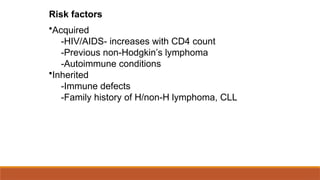 Risk factors
•Acquired
-HIV/AIDS- increases with CD4 count
-Previous non-Hodgkin’s lymphoma
-Autoimmune conditions
•Inherited
-Immune defects
-Family history of H/non-H lymphoma, CLL
 