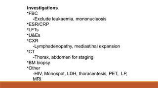 Investigations
•FBC
-Exclude leukaemia, mononucleosis
•ESR/CRP
•LFTs
•U&Es
•CXR
-Lymphadenopathy, mediastinal expansion
•CT
-Thorax, abdomen for staging
•BM biopsy
•Other
-HIV, Monospot, LDH, thoracentesis, PET, LP,
MRI
 