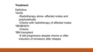 Treatment
Definitive
•IA/IIA
-Radiotherapy alone- affected nodes and
prophylatically
-Chemo with radiotherapy of affected nodes
•IB/IIB/III/IV
-Chemo
•BM transplant
-If still progressive despite chemo or after
induction of remission after relapse
 