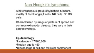 Non-Hodgkin’s lymphoma
A heterogeneous group of lymphoid tumours,
mostly of B cell origin,T cells, NK cells. No RS
cells.
Characterised by irregular pattern of spread and
common extranodal disease, they vary in their
aggressiveness.
Epidemiology
•Incidence = 17/100,000
•Median age is >50
•Diffuse large B cell and follicular commonest
 