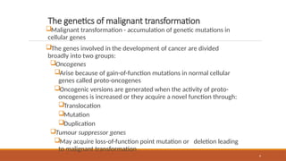 9
The genetics of malignant transformation
Malignant transformation - accumulation of genetic mutations in
cellular genes
The genes involved in the development of cancer are divided
broadly into two groups:
Oncogenes
Arise because of gain-of-function mutations in normal cellular
genes called proto-oncogenes
Oncogenic versions are generated when the activity of proto-
oncogenes is increased or they acquire a novel function through:
Translocation
Mutation
Duplication
Tumour suppressor genes
May acquire loss-of-function point mutation or deletion leading
to malignant transformation
 