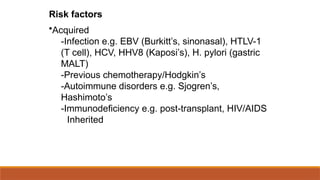 Risk factors
•Acquired
-Infection e.g. EBV (Burkitt’s, sinonasal), HTLV-1
(T cell), HCV, HHV8 (Kaposi’s), H. pylori (gastric
MALT)
-Previous chemotherapy/Hodgkin’s
-Autoimmune disorders e.g. Sjogren’s,
Hashimoto’s
-Immunodeficiency e.g. post-transplant, HIV/AIDS
Inherited
 