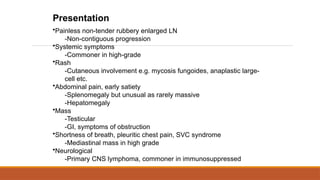 Presentation
•Painless non-tender rubbery enlarged LN
-Non-contiguous progression
•Systemic symptoms
-Commoner in high-grade
•Rash
-Cutaneous involvement e.g. mycosis fungoides, anaplastic large-
cell etc.
•Abdominal pain, early satiety
-Splenomegaly but unusual as rarely massive
-Hepatomegaly
•Mass
-Testicular
-GI, symptoms of obstruction
•Shortness of breath, pleuritic chest pain, SVC syndrome
-Mediastinal mass in high grade
•Neurological
-Primary CNS lymphoma, commoner in immunosuppressed
 