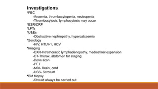 Investigations
•FBC
-Anaemia, thrombocytopenia, neutropenia
-Thrombocytosis, lymphocytosis may occur
•ESR/CRP
•LFTs
•U&Es
-Obstructive nephropathy, hypercalcaemia
•Serology
-HIV, HTLV-1, HCV
•Imaging
-CXR-Intrathoracic lymphadenopathy, mediastinal expansion
-CT-Thorax, abdomen for staging
-Bone scan
-PET
-MRI- Brain, cord
-USS- Scrotum
•BM biopsy
-Should always be carried out
 