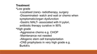 Treatment
•Low grade
-Localised (rare)- radiotherapy, surgery
-Disseminated- watch and wait or chemo when
symptomatic/organ dysfunction
-Gastric MALT- associated with H pylori,
antibiotic therapy curative in 90%
•High grade
-Aggressive chemo e.g. CHOP
-Maintenance not needed
-Allogenic stem cell transplantation
-CNS prophylaxis in very high grade e.g.
Burkitt’s
 