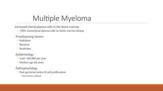Multiple Myeloma
Increased clonal plasma cells in the bone marrow
◦ >20% monoclonal plasma cells on bone marrow biopsy
Presdisposing factors
◦ Radiation
◦ Benzene
◦ Pesticides
Epidemiology
◦ 4 per 100,000 per year
◦ Median age 66 years
Pathophysiology
◦ Post germinal centre B cell proliferation
◦ Monoclonal antibody
 