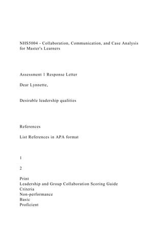 NHS5004 - Collaboration, Communication, and Case Analysis
for Master's Learners
Assessment 1 Response Letter
Dear Lynnette,
Desirable leadership qualities
References
List References in APA format
1
2
Print
Leadership and Group Collaboration Scoring Guide
Criteria
Non-performance
Basic
Proficient
 