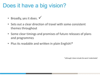 Does it have a big vision?
• Broadly, yes it does. 
• Sets out a clear direction of travel with some consistent
themes throughout
• Some clear timings and promises of future releases of plans
and programmes
• Plus its readable and written in plain English!*
*although it does include the word ‘credentialed’
 