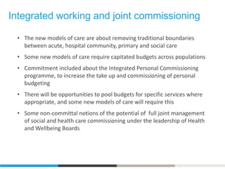 Integrated working and joint commissioning
• The new models of care are about removing traditional boundaries
between acute, hospital community, primary and social care
• Some new models of care require capitated budgets across populations
• Commitment included about the Integrated Personal Commissioning
programme, to increase the take up and commissioning of personal
budgeting
• There will be opportunities to pool budgets for specific services where
appropriate, and some new models of care will require this
• Some non-committal notions of the potential of full joint management
of social and health care commissioning under the leadership of Health
and Wellbeing Boards
 
