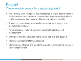 People!
The renewable energy for a sustainable NHS
• The Forward View recognises the importance of wider determinants of
health and the contribution of communities. Remember the NHS will
not be sustainable just because of fancy new delivery models!
• A focus on prevention – we spend more on bariatric surgery than
lifestyle interventions!
• Personalisation – tailored medicine, personal budgeting, self-
management
• Workplace health and carers’ rights within the NHS and beyond
• More encouragement for volunteering
• More simple, effective and long term ways of commissioning voluntary
sector organisations
 