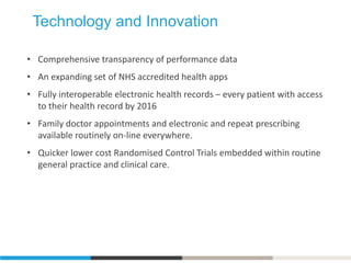 Technology and Innovation
• Comprehensive transparency of performance data
• An expanding set of NHS accredited health apps
• Fully interoperable electronic health records – every patient with access
to their health record by 2016
• Family doctor appointments and electronic and repeat prescribing
available routinely on-line everywhere.
• Quicker lower cost Randomised Control Trials embedded within routine
general practice and clinical care.
 