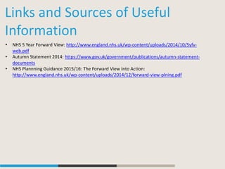 Links and Sources of Useful
Information
• NHS 5 Year Forward View: http://www.england.nhs.uk/wp-content/uploads/2014/10/5yfv-
web.pdf
• Autumn Statement 2014: https://www.gov.uk/government/publications/autumn-statement-
documents
• NHS Plannning Guidance 2015/16: The Forward View Into Action:
http://www.england.nhs.uk/wp-content/uploads/2014/12/forward-view-plning.pdf
 