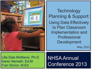 Technology
Planning & Support:
Using Data Effectively
to Plan Classroom
Implementation and
Professional
Development
May, 2013
1
Lilla Dale McManis, Ph.D.
Karen Nemeth, Ed.M.
Fran Simon, M.Ed.
NHSA Annual
Conference 2013
 