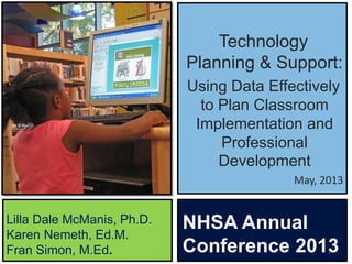 Technology
Planning & Support:
Using Data Effectively
to Plan Classroom
Implementation and
Professional
Development
May, 2013
1
Lilla Dale McManis, Ph.D.
Karen Nemeth, Ed.M.
Fran Simon, M.Ed.
NHSA Annual
Conference 2013
 