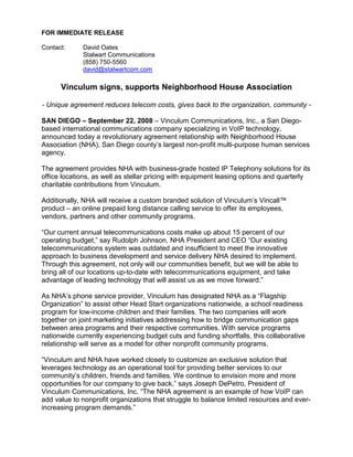 FOR IMMEDIATE RELEASE

Contact:     David Oates
             Stalwart Communications
             (858) 750-5560
             david@stalwartcom.com

      Vinculum signs, supports Neighborhood House Association

- Unique agreement reduces telecom costs, gives back to the organization, community -

SAN DIEGO – September 22, 2008 – Vinculum Communications, Inc., a San Diego-
based international communications company specializing in VoIP technology,
announced today a revolutionary agreement relationship with Neighborhood House
Association (NHA), San Diego county’s largest non-profit multi-purpose human services
agency.

The agreement provides NHA with business-grade hosted IP Telephony solutions for its
office locations, as well as stellar pricing with equipment leasing options and quarterly
charitable contributions from Vinculum.

Additionally, NHA will receive a custom branded solution of Vinculum’s Vincall™
product – an online prepaid long distance calling service to offer its employees,
vendors, partners and other community programs.

“Our current annual telecommunications costs make up about 15 percent of our
operating budget,” say Rudolph Johnson, NHA President and CEO “Our existing
telecommunications system was outdated and insufficient to meet the innovative
approach to business development and service delivery NHA desired to implement.
Through this agreement, not only will our communities benefit, but we will be able to
bring all of our locations up-to-date with telecommunications equipment, and take
advantage of leading technology that will assist us as we move forward.”

As NHA’s phone service provider, Vinculum has designated NHA as a “Flagship
Organization” to assist other Head Start organizations nationwide, a school readiness
program for low-income children and their families. The two companies will work
together on joint marketing initiatives addressing how to bridge communication gaps
between area programs and their respective communities. With service programs
nationwide currently experiencing budget cuts and funding shortfalls, this collaborative
relationship will serve as a model for other nonprofit community programs.

“Vinculum and NHA have worked closely to customize an exclusive solution that
leverages technology as an operational tool for providing better services to our
community’s children, friends and families. We continue to envision more and more
opportunities for our company to give back,” says Joseph DePetro, President of
Vinculum Communications, Inc. “The NHA agreement is an example of how VoIP can
add value to nonprofit organizations that struggle to balance limited resources and ever-
increasing program demands.”
 