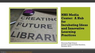 NHS Media
Center: A Hub
for
Incubating Ideas
and Innovative
Learning
Practices
Norcross High School
Jennifer Lund and Buffy Hamilton,
October 2013

CC image via http://www.flickr.com/photos/sixteenmilesofstring/3422516037/sizes/l/

1

 