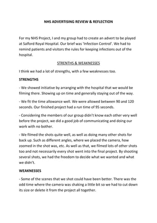 NHS ADVERTISING REVIEW & REFLECTION



For my NHS Project, I and my group had to create an advert to be played
at Salford Royal Hospital. Our brief was ‘Infection Control’. We had to
remind patients and visitors the rules for keeping infections out of the
hospital.

                        STRENTHS & WEAKNESSES

I think we had a lot of strengths, with a few weaknesses too.

STRENGTHS

- We showed initiative by arranging with the hospital that we would be
filming there. Showing up on time and generally staying out of the way.

- We fit the time allowance well. We were allowed between 90 and 120
seconds. Our finished project had a run time of 95 seconds.

- Considering the members of our group didn’t know each other very well
before the project, we did a good job of communicating and doing our
work with no bother.

- We filmed the shots quite well, as well as doing many other shots for
back up. Such as different angles, where we placed the camera, how
zoomed in the shot was, etc. As well as that, we filmed lots of other shots
too and not necessarily every shot went into the final project. By shooting
several shots, we had the freedom to decide what we wanted and what
we didn’t.

WEAKNESSES

- Some of the scenes that we shot could have been better. There was the
odd time where the camera was shaking a little bit so we had to cut down
its size or delete it from the project all together.
 
