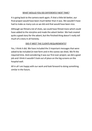 WHAT WOULD YOU DO DIFFERENTLY NEXT TIME?

It is going back to the camera work again. If shot a little bit better, our
final project would have been much better than it was. We wouldn’t have
had to make as many cuts as we did and that would have been nice.

Although we filmed a lot of shots, we could have filmed more which could
have added to the storyline and made the advert better. We had created
quite a good story for the advert, but the finished thing doesn’t really tell
much of a story in all honesty.

               DID IT MEET THE CLIENTS REQUIREMENTS?

Yes, I think it did. We have included the 3 important messages that were
asked to be included (in text form and in the scenes we shot). We fit the
required time. And considering it was our first ever project, we did a good
job and I think it wouldn’t look out of place on the big screens on the
hospital wall.

All in all I am happy with our work and look forward to doing something
similar in the future.
 