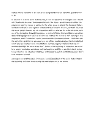 we had initially hoped for at the start of the assignment when we were first given this brief
to do.

So because of all these issues that occurred, if I had the option to do this again then I would
and I’d defiantly do quite a few things differently. The things I would change if I did do this
assignment again is: instead of waiting for the whole group to attend the classes so that we
could all decide on an idea together and all contribute towards this idea, so that it would be
the whole groups idea and not just one persons which is what we did in the first place and is
one of the things that delayed the process, so instead of doing this I would come up with an
idea with the people that was in at the time we first had the chance to start working on this
assignment, even if this meant coming up with the idea on my own so that I could then start
the work, there and then so we would have got off to a good start rather than being behind
which for a few weeks we was. I would of also planned properly beforehand where and
when we would go the places as we didn’t do this at the beginning so sometimes we would
have no pre- production work to do and nowhere to go and film as we didn’t plan it before
hand, only when we actually wanted to go and needed to go, but couldn’t because we didn’t
have anywhere booked.

Although in the end the actual advert was a success despite all of the issues that we had in
the beginning and come across during the creative process of the advert.
 