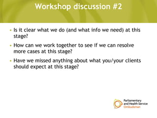 Workshop discussion #2
• Is it clear what we do (and what info we need) at this
stage?
• How can we work together to see if we can resolve
more cases at this stage?
• Have we missed anything about what you/your clients
should expect at this stage?
 