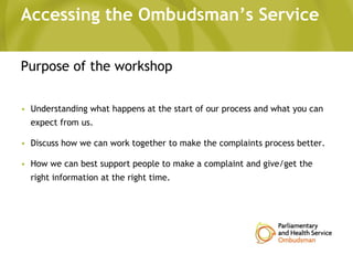 Accessing the Ombudsman’s Service
Purpose of the workshop
• Understanding what happens at the start of our process and what you can
expect from us.
• Discuss how we can work together to make the complaints process better.
• How we can best support people to make a complaint and give/get the
right information at the right time.
 