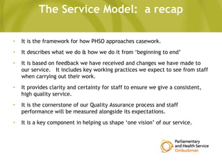 The Service Model: a recap
• It is the framework for how PHSO approaches casework.
• It describes what we do & how we do it from ‘beginning to end’
• It is based on feedback we have received and changes we have made to
our service. It includes key working practices we expect to see from staff
when carrying out their work.
• It provides clarity and certainty for staff to ensure we give a consistent,
high quality service.
• It is the cornerstone of our Quality Assurance process and staff
performance will be measured alongside its expectations.
• It is a key component in helping us shape ‘one vision’ of our service.
 