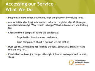 Accessing our Service –
What We Do
• People can make complaint online, over the phone or by writing to us.
• Ask for initial (but key) information: what is complaint about? Have you
complained already? Why remain unhappy? What outcome are you looking
for?
• Check to see if complaint is one we can look at:
– Organisation is not one we can look at
– Issue complained about is not one we can look at
• Must see that complaint has finished the local complaints steps (or valid
reasons why not).
• Check that we have (or can get) the right information to proceed to next
steps.
 