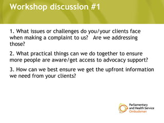 Workshop discussion #1
1. What issues or challenges do you/your clients face
when making a complaint to us? Are we addressing
those?
2. What practical things can we do together to ensure
more people are aware/get access to advocacy support?
3. How can we best ensure we get the upfront information
we need from your clients?
 