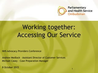 Working together:
Accessing Our Service
1
NHS Advocacy Providers Conference
Andrew Medlock – Assistant Director of Customer Services
Michael Casey – Case Preparation Manager
8 October 2015
 