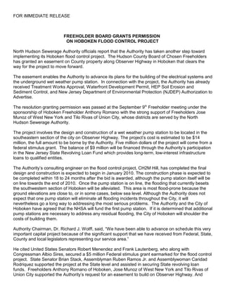 FOR IMMEDIATE RELEASE



                           FREEHOLDER BOARD GRANTS PERMISSION
                            ON HOBOKEN FLOOD CONTROL PROJECT

North Hudson Sewerage Authority officials report that the Authority has taken another step toward
implementing its Hoboken flood control project. The Hudson County Board of Chosen Freeholders
has granted an easement on County property along Observer Highway in Hoboken that clears the
way for the project to move forward.

The easement enables the Authority to advance its plans for the building of the electrical systems and
the underground wet weather pump station. In connection with the project, the Authority has already
received Treatment Works Approval, Waterfront Development Permit, HEP Soil Erosion and
Sediment Control, and New Jersey Department of Environmental Protection (NJDEP) Authorization to
Advertise.

The resolution granting permission was passed at the September 9th Freeholder meeting under the
sponsorship of Hoboken Freeholder Anthony Romano with the strong support of Freeholders Jose
Munoz of West New York and Tilo Rivas of Union City, whose districts are served by the North
Hudson Sewerage Authority.

The project involves the design and construction of a wet weather pump station to be located in the
southeastern section of the city on Observer Highway. The project’s cost is estimated to be $14
million, the full amount to be borne by the Authority. Five million dollars of the project will come from a
federal stimulus grant. The balance of $9 million will be financed through the Authority’s participation
in the New Jersey State Revolving Loan Fund which provides long-term, low-interest infrastructure
loans to qualified entities.

The Authority’s consulting engineer on the flood control project, CH2M Hill, has completed the final
design and construction is expected to begin in January 2010. The construction phase is expected to
be completed within 18 to 24 months after the bid is awarded, although the pump station itself will be
on line towards the end of 2010. Once the pump station is on line, the flooding that currently besets
the southwestern section of Hoboken will be alleviated. This area is most flood-prone because the
ground elevations are close to, or in some cases, below sea level. Although the Authority does not
expect that one pump station will eliminate all flooding incidents throughout the City, it will
nevertheless go a long way to addressing the most serious problems. The Authority and the City of
Hoboken have agreed that the NHSA will fund the first pump station. If it is determined that additional
pump stations are necessary to address any residual flooding, the City of Hoboken will shoulder the
costs of building them.

Authority Chairman, Dr. Richard J. Wolff, said, “We have been able to advance on schedule this very
important capital project because of the significant support that we have received from Federal, State,
County and local legislators representing our service area.”

He cited United States Senators Robert Menendez and Frank Lautenberg, who along with
Congressman Albio Sires, secured a $5 million Federal stimulus grant earmarked for the flood control
project. State Senator Brian Stack, Assemblyman Ruben Ramos Jr. and Assemblywoman Caridad
Rodriquez supported the project at the State level and assisted in securing State revolving loan
funds. Freeholders Anthony Romano of Hoboken, Jose Munoz of West New York and Tilo Rivas of
Union City supported the Authority’s request for an easement to build on Observer Highway. And
 