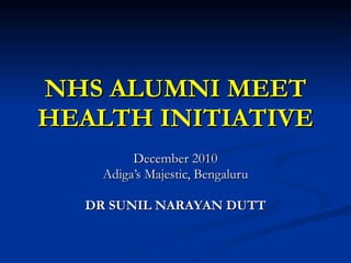 NHS ALUMNI MEET HEALTH INITIATIVE December 2010 Adiga’s Majestic, Bengaluru DR SUNIL NARAYAN DUTT 