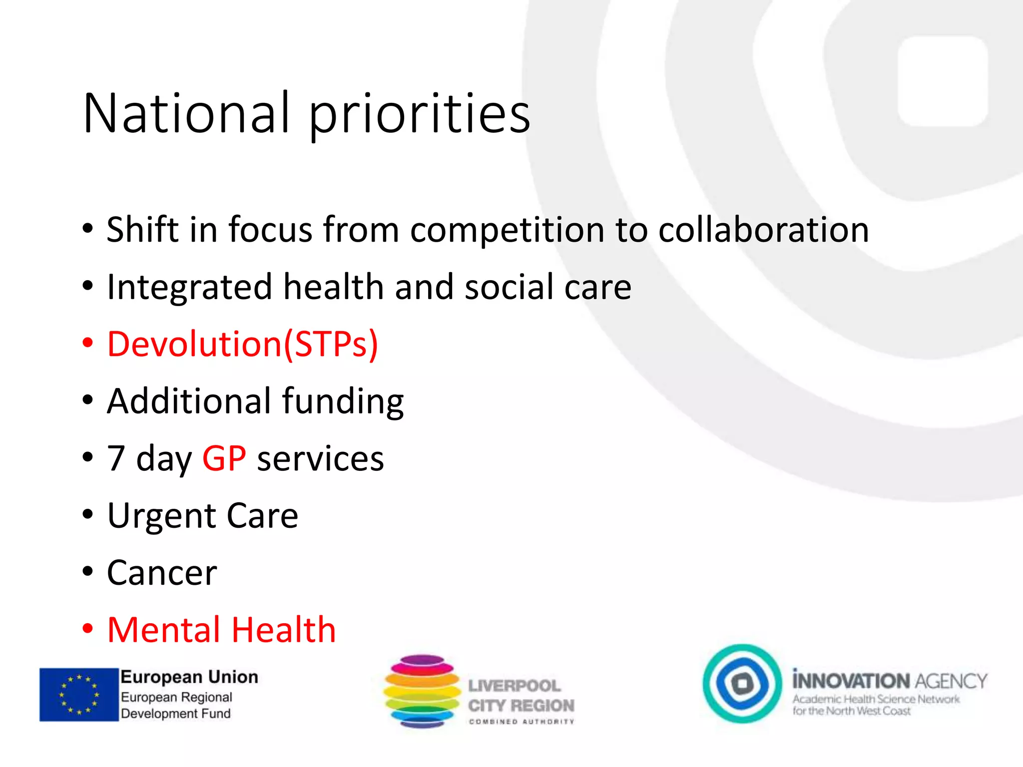 National priorities
• Shift in focus from competition to collaboration
• Integrated health and social care
• Devolution(STPs)
• Additional funding
• 7 day GP services
• Urgent Care
• Cancer
• Mental Health
 