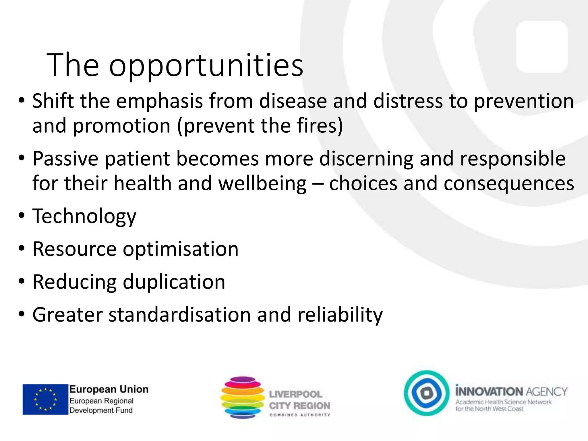 The opportunities
• Shift the emphasis from disease and distress to prevention
and promotion (prevent the fires)
• Passive patient becomes more discerning and responsible
for their health and wellbeing – choices and consequences
• Technology
• Resource optimisation
• Reducing duplication
• Greater standardisation and reliability
 