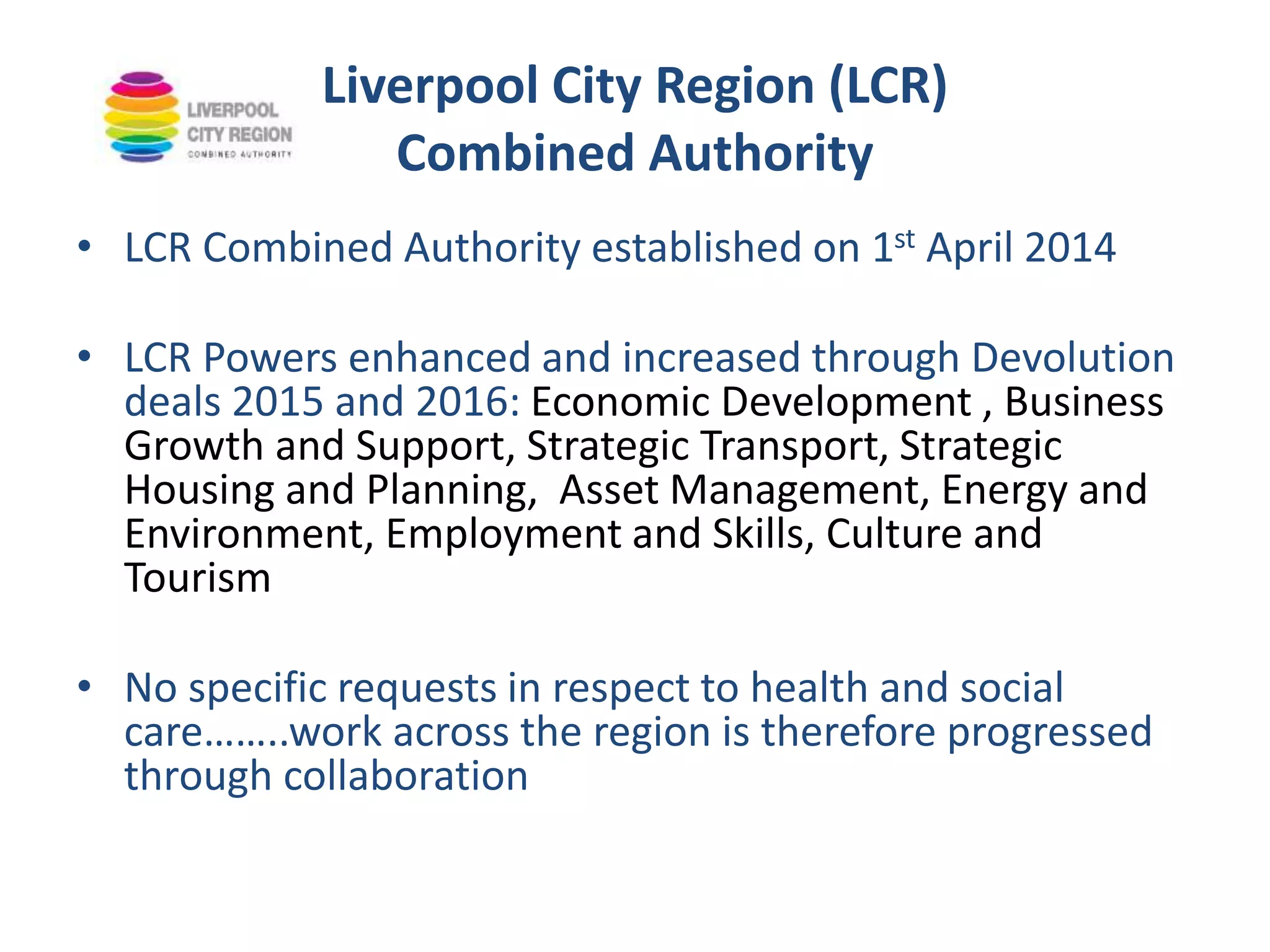 Liverpool City Region (LCR)
Combined Authority
• LCR Combined Authority established on 1st April 2014
• LCR Powers enhanced and increased through Devolution
deals 2015 and 2016: Economic Development , Business
Growth and Support, Strategic Transport, Strategic
Housing and Planning, Asset Management, Energy and
Environment, Employment and Skills, Culture and
Tourism
• No specific requests in respect to health and social
care……..work across the region is therefore progressed
through collaboration
 