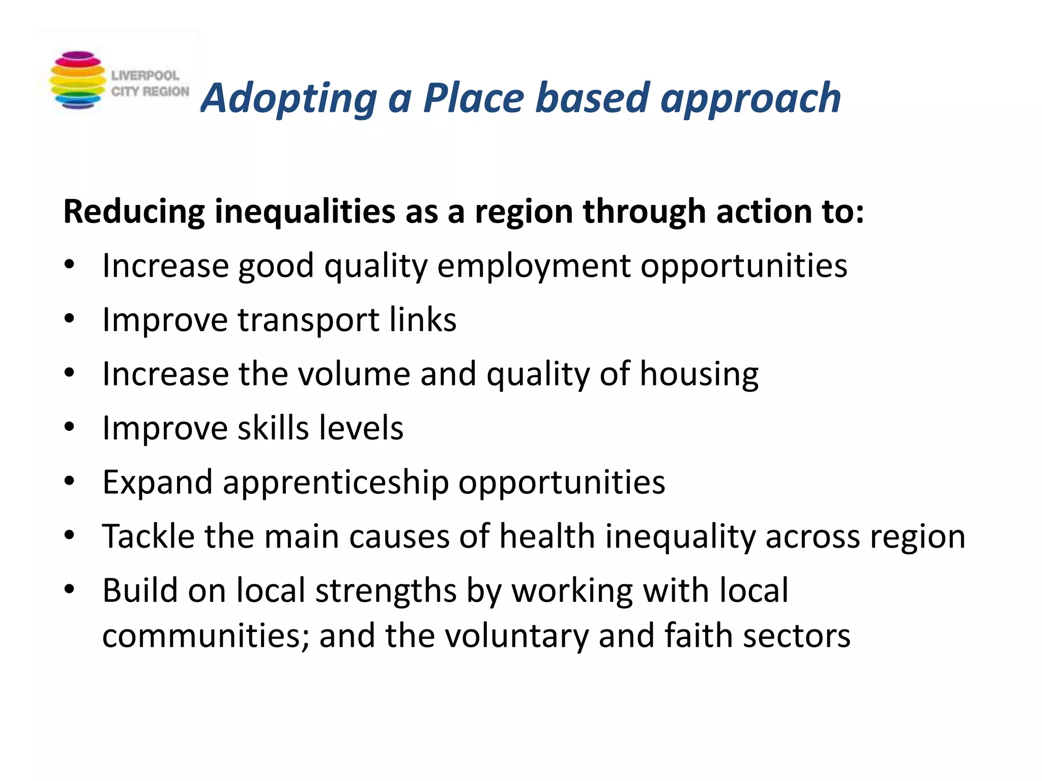 Adopting a Place based approach
Reducing inequalities as a region through action to:
• Increase good quality employment opportunities
• Improve transport links
• Increase the volume and quality of housing
• Improve skills levels
• Expand apprenticeship opportunities
• Tackle the main causes of health inequality across region
• Build on local strengths by working with local
communities; and the voluntary and faith sectors
 
