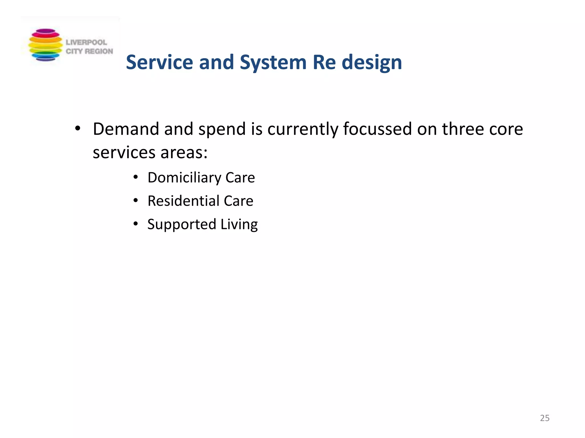 • Demand and spend is currently focussed on three core
services areas:
• Domiciliary Care
• Residential Care
• Supported Living
25
Service and System Re design
 
