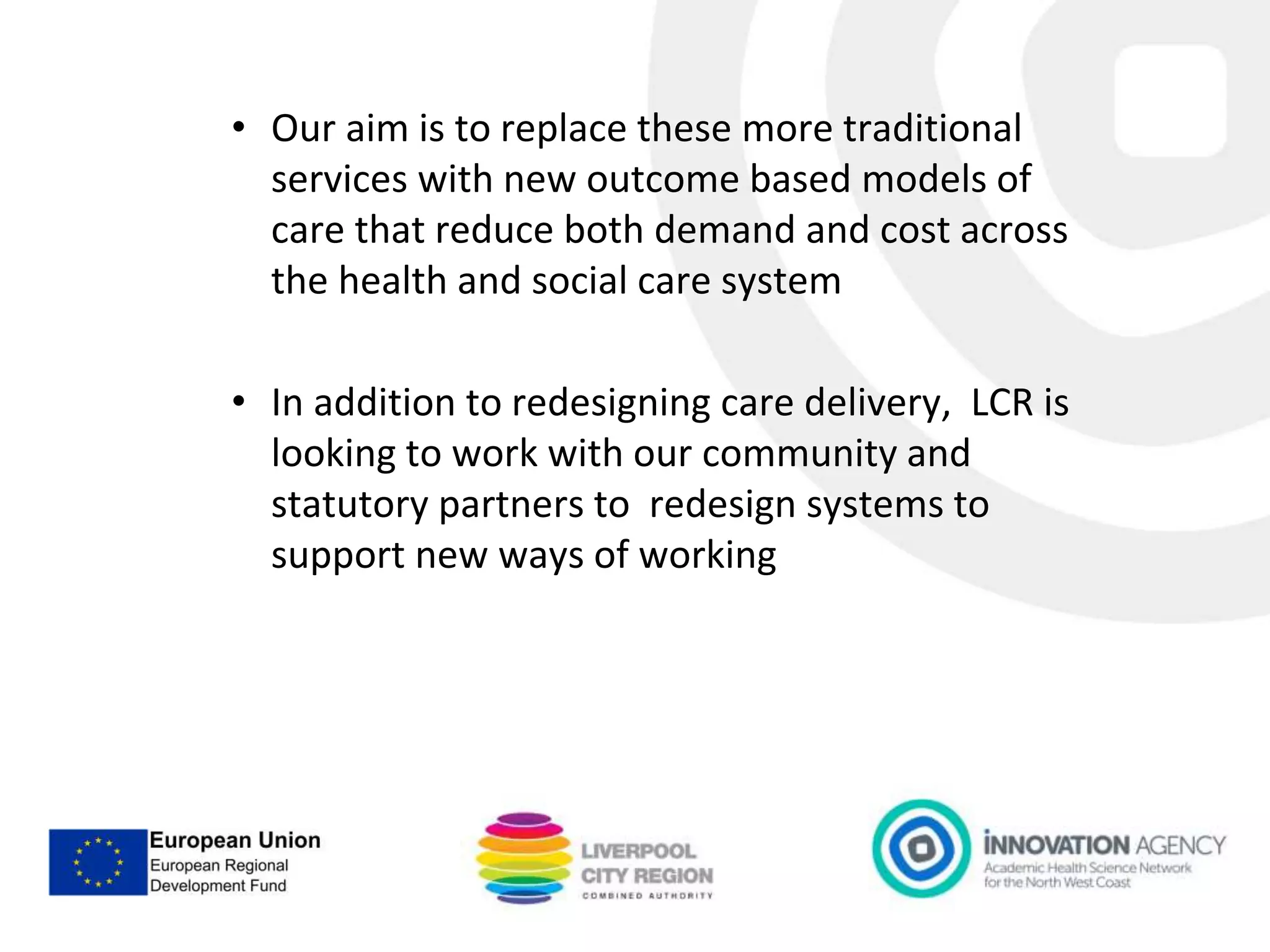 • Our aim is to replace these more traditional
services with new outcome based models of
care that reduce both demand and cost across
the health and social care system
• In addition to redesigning care delivery, LCR is
looking to work with our community and
statutory partners to redesign systems to
support new ways of working
 