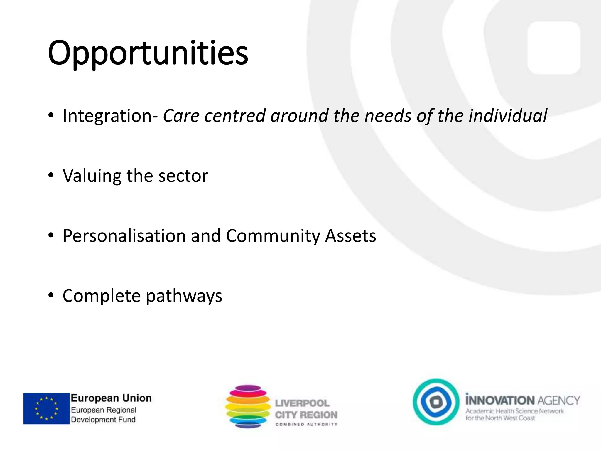 Opportunities
• Integration- Care centred around the needs of the individual
• Valuing the sector
• Personalisation and Community Assets
• Complete pathways
 