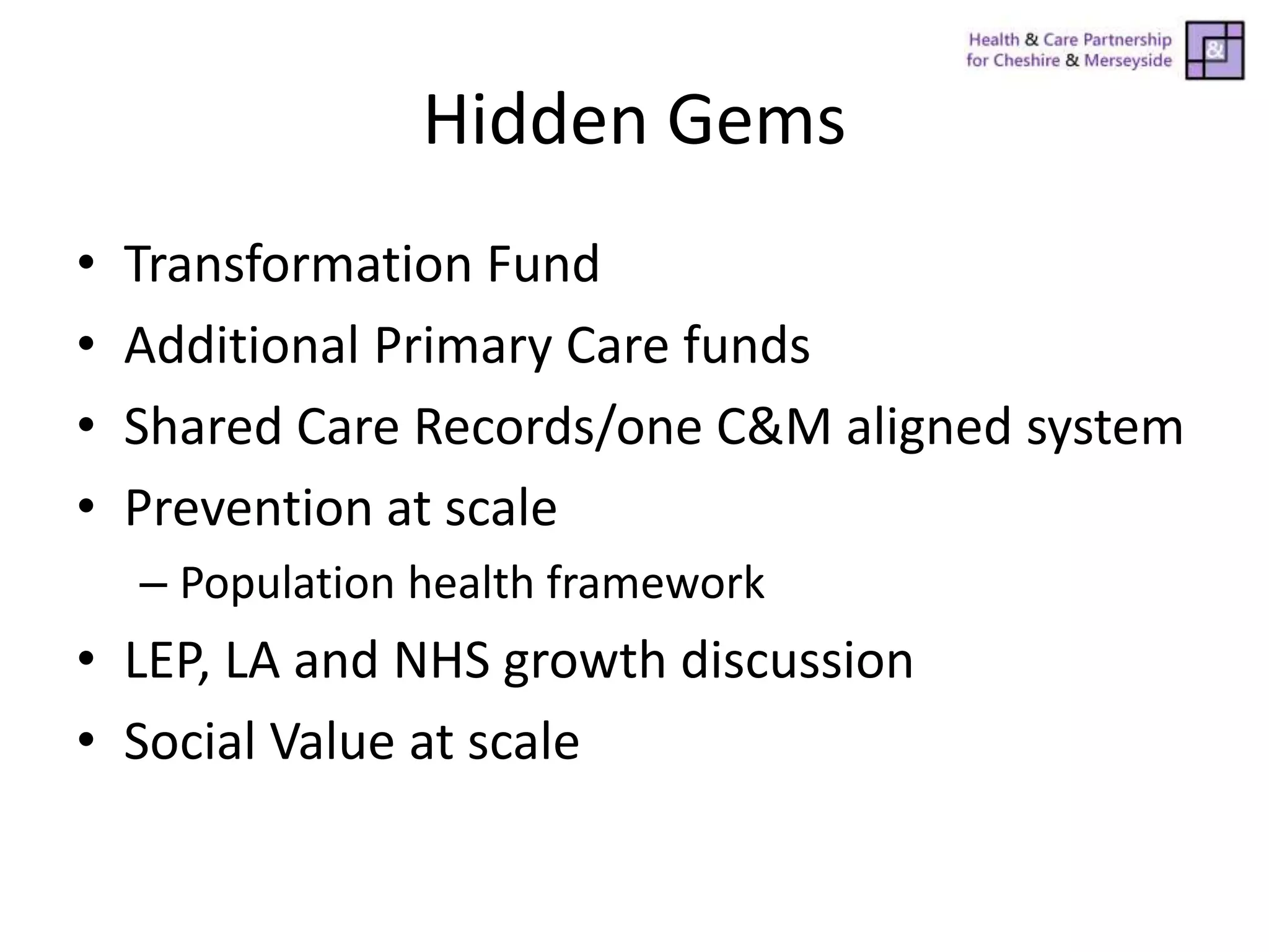 Hidden Gems
• Transformation Fund
• Additional Primary Care funds
• Shared Care Records/one C&M aligned system
• Prevention at scale
– Population health framework
• LEP, LA and NHS growth discussion
• Social Value at scale
 