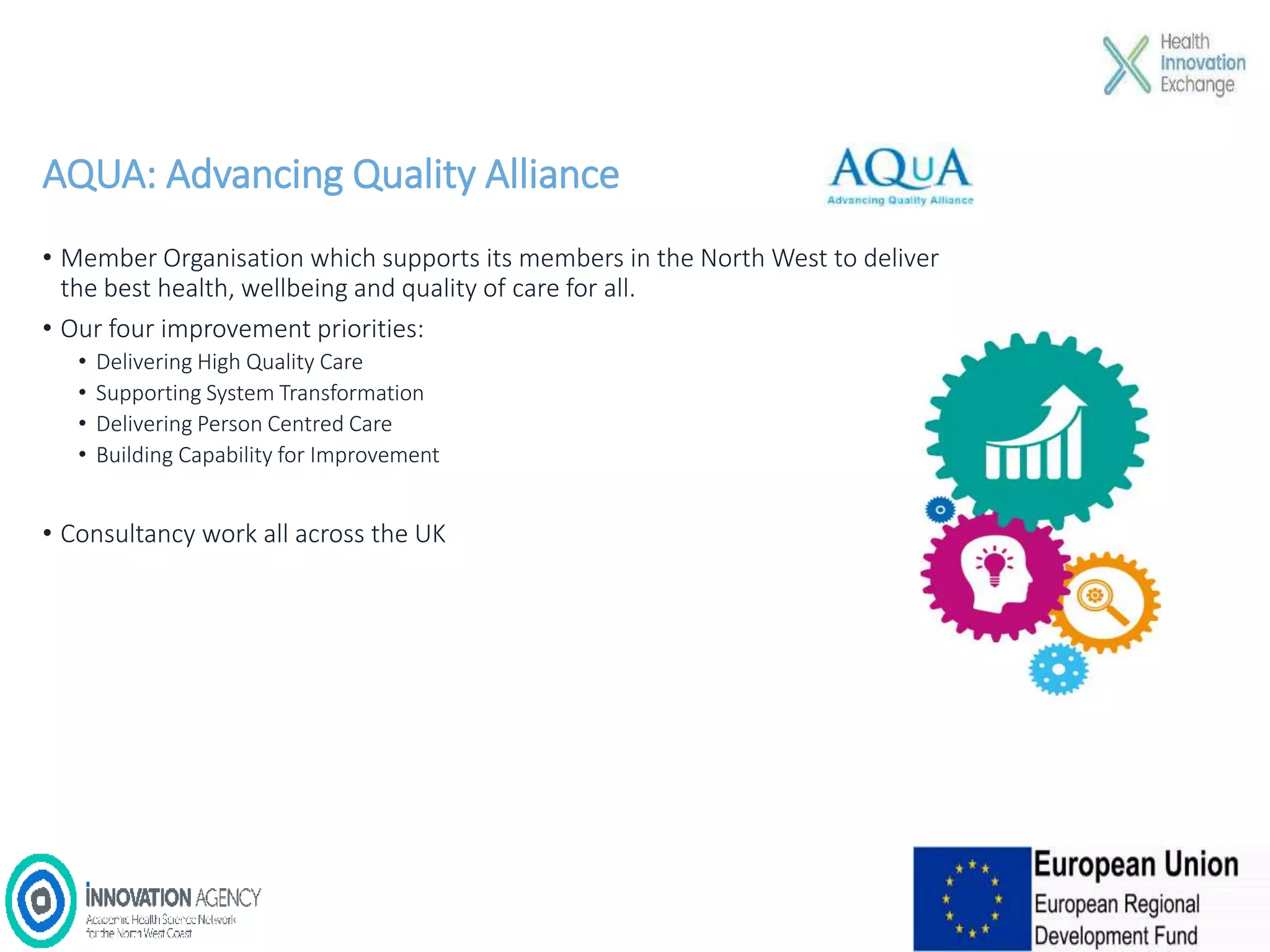 AQUA: Advancing Quality Alliance
• Member Organisation which supports its members in the North West to deliver
the best health, wellbeing and quality of care for all.
• Our four improvement priorities:
• Delivering High Quality Care
• Supporting System Transformation
• Delivering Person Centred Care
• Building Capability for Improvement
• Consultancy work all across the UK
 
