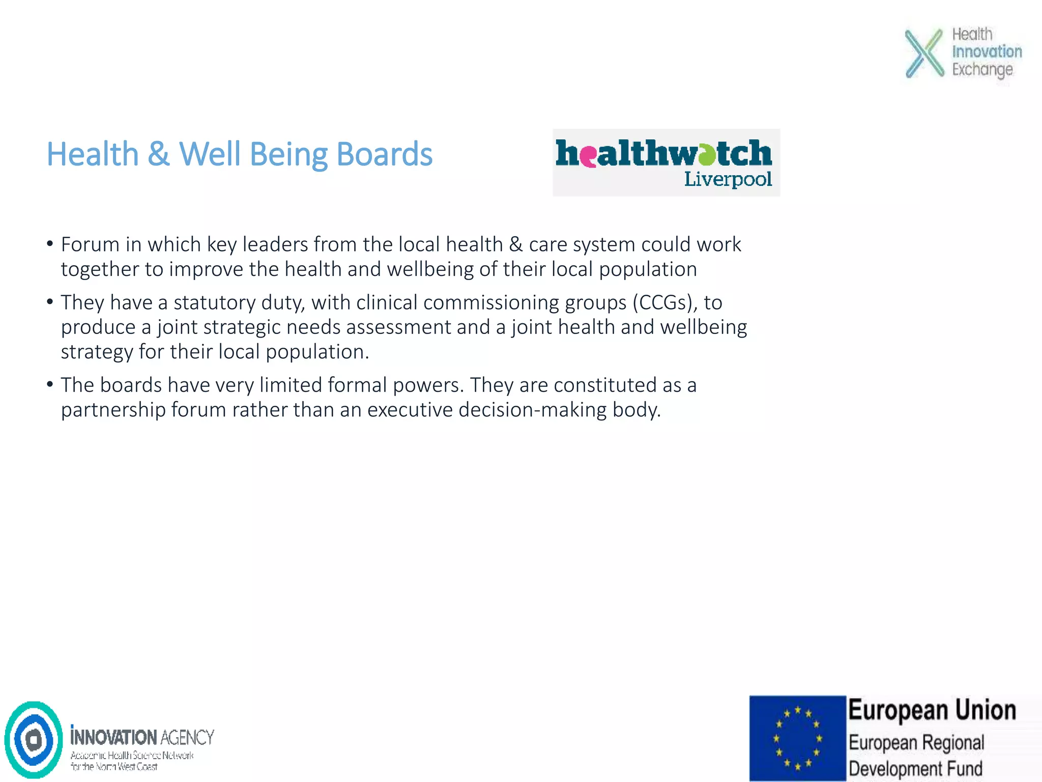 Health & Well Being Boards
• Forum in which key leaders from the local health & care system could work
together to improve the health and wellbeing of their local population
• They have a statutory duty, with clinical commissioning groups (CCGs), to
produce a joint strategic needs assessment and a joint health and wellbeing
strategy for their local population.
• The boards have very limited formal powers. They are constituted as a
partnership forum rather than an executive decision-making body.
 